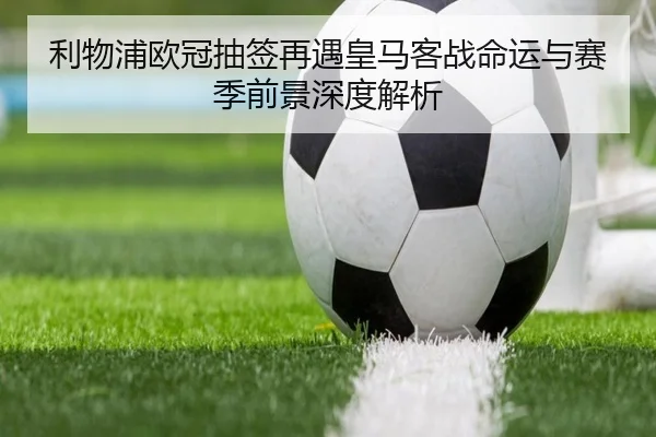 利物浦欧冠抽签再遇皇马客战命运与赛季前景深度解析